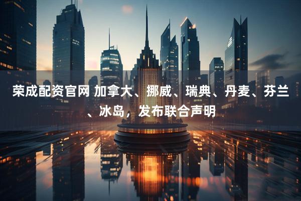 荣成配资官网 加拿大、挪威、瑞典、丹麦、芬兰、冰岛，发布联合声明