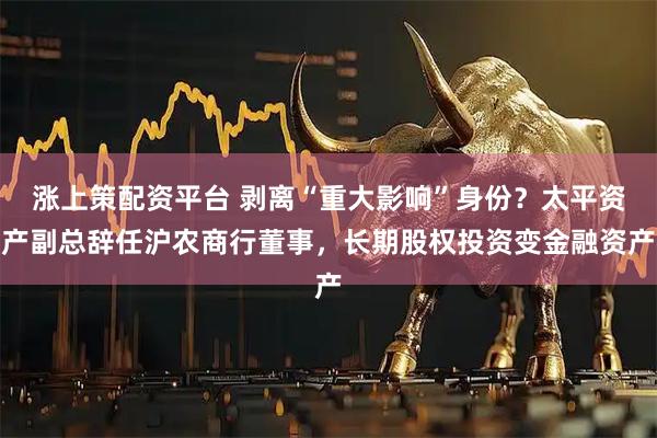 涨上策配资平台 剥离“重大影响”身份？太平资产副总辞任沪农商行董事，长期股权投资变金融资产