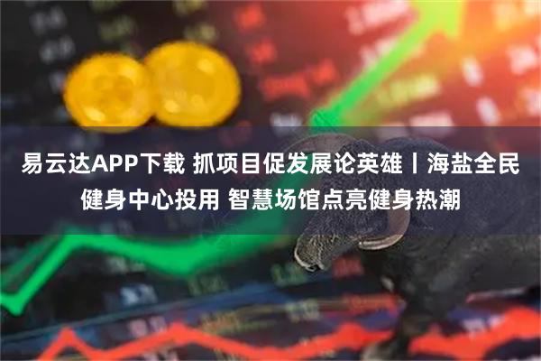 易云达APP下载 抓项目促发展论英雄丨海盐全民健身中心投用 智慧场馆点亮健身热潮