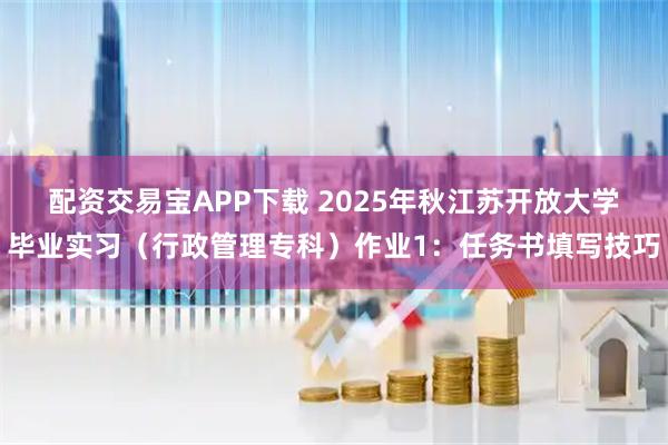 配资交易宝APP下载 2025年秋江苏开放大学毕业实习(行政管理专科)作业1:任务书填写技巧