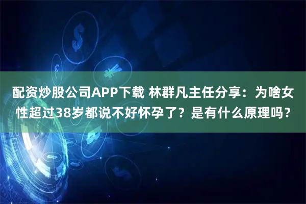 配资炒股公司APP下载 林群凡主任分享:为啥女性超过38岁都说不好怀孕了?是有什么原理吗?