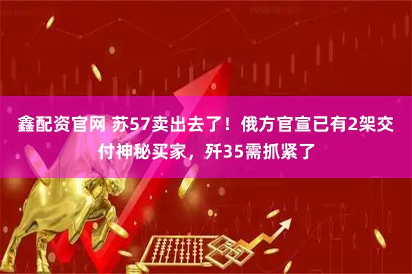 鑫配资官网 苏57卖出去了！俄方官宣已有2架交付神秘买家，歼35需抓紧了