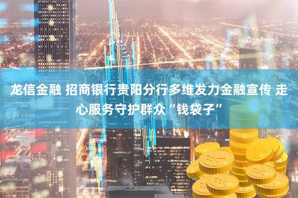 龙信金融 招商银行贵阳分行多维发力金融宣传 走心服务守护群众“钱袋子”