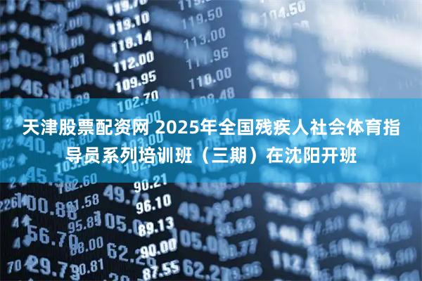 天津股票配资网 2025年全国残疾人社会体育指导员系列培训班（三期）在沈阳开班