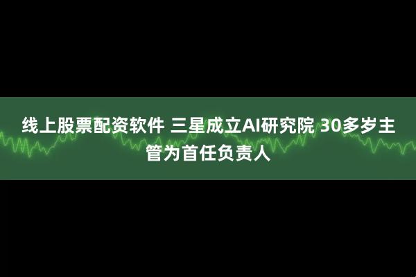 线上股票配资软件 三星成立AI研究院 30多岁主管为首任负责人