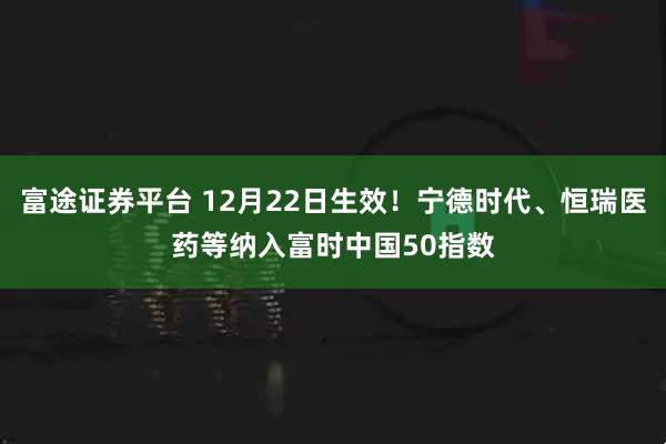 富途证券平台 12月22日生效!宁德时代、恒瑞医药等纳入富时中国50指数
