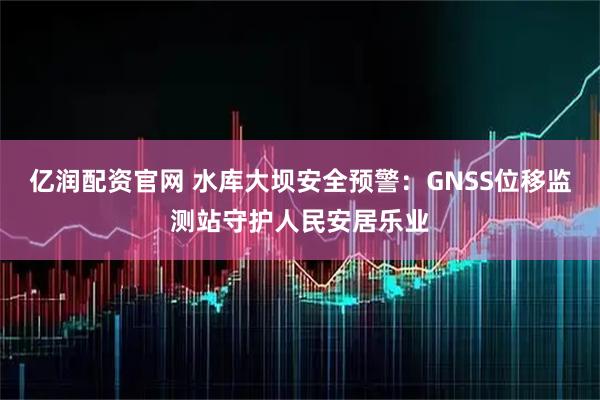 亿润配资官网 水库大坝安全预警：GNSS位移监测站守护人民安居乐业