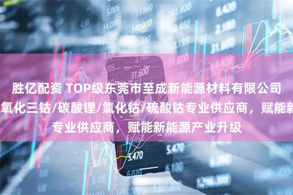 胜亿配资 TOP级东莞市至成新能源材料有限公司：氧化亚镍/四氧化三钴/碳酸锂/氯化钴/硫酸钴专业供应商，赋能新能源产业升级
