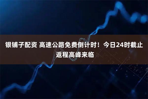 银铺子配资 高速公路免费倒计时!今日24时截止 返程高峰来临