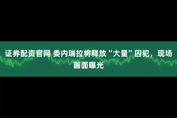 证券配资官网 委内瑞拉将释放“大量”囚犯，现场画面曝光