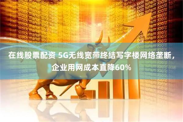 在线股票配资 5G无线宽带终结写字楼网络垄断，企业用网成本直降60%