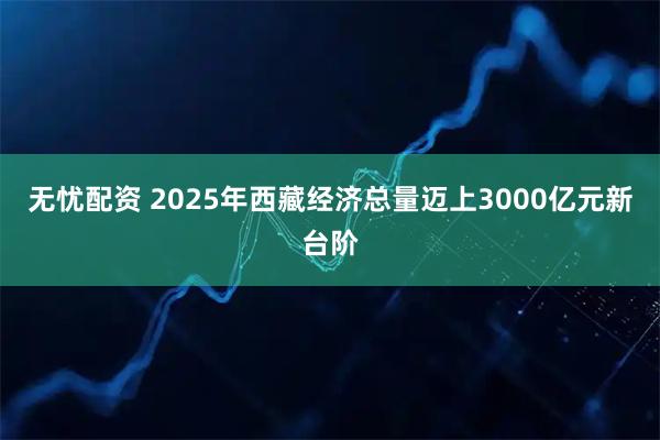 无忧配资 2025年西藏经济总量迈上3000亿元新台阶