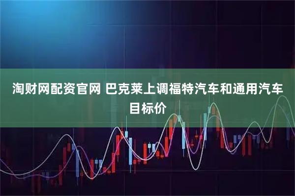 淘财网配资官网 巴克莱上调福特汽车和通用汽车目标价