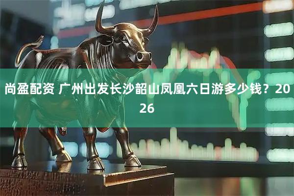 尚盈配资 广州出发长沙韶山凤凰六日游多少钱？2026
