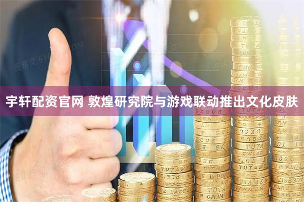 宇轩配资官网 敦煌研究院与游戏联动推出文化皮肤