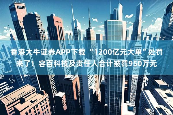 香港大牛证券APP下载 “1200亿元大单”处罚来了！容百科技及责任人合计被罚950万元
