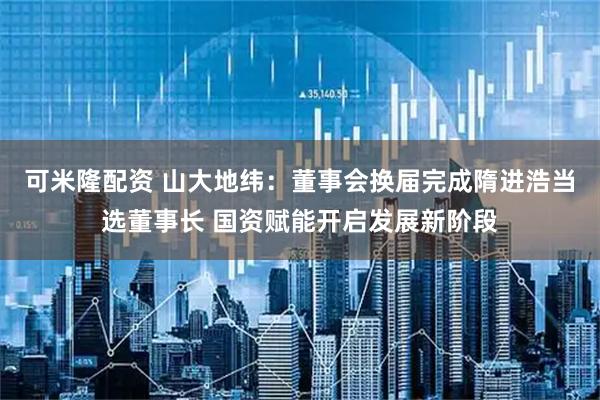 可米隆配资 山大地纬：董事会换届完成隋进浩当选董事长 国资赋能开启发展新阶段