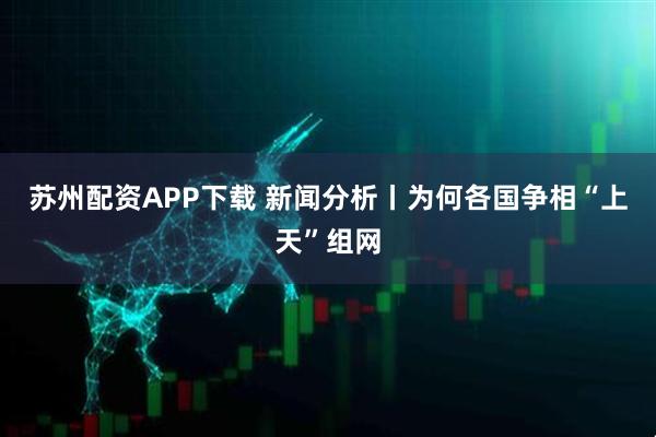 苏州配资APP下载 新闻分析丨为何各国争相“上天”组网