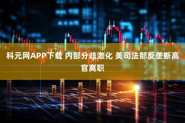 科元网APP下载 内部分歧激化 美司法部反垄断高官离职