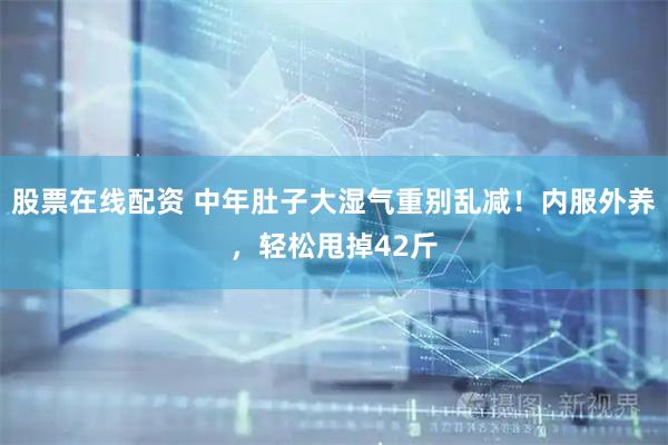 股票在线配资 中年肚子大湿气重别乱减！内服外养，轻松甩掉42斤