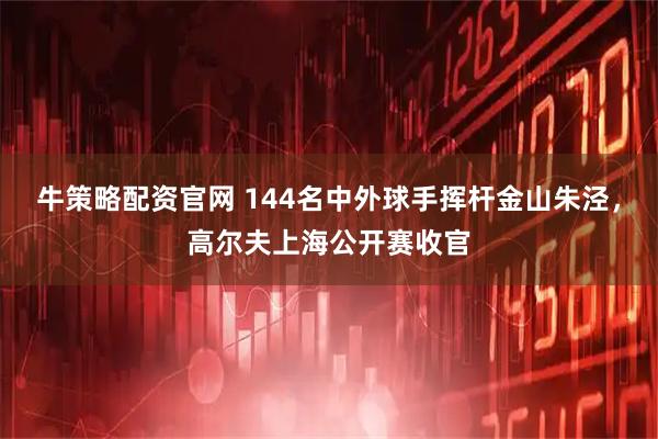 牛策略配资官网 144名中外球手挥杆金山朱泾，高尔夫上海公开赛收官