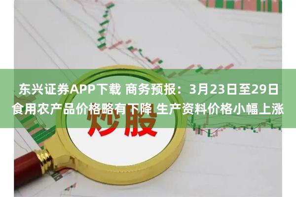 东兴证券APP下载 商务预报:3月23日至29日食用农产品价格略有下降 生产资料价格小幅上涨