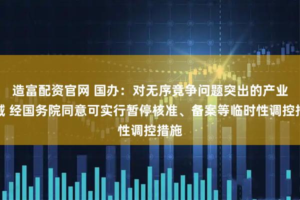 造富配资官网 国办：对无序竞争问题突出的产业领域 经国务院同意可实行暂停核准、备案等临时性调控措施