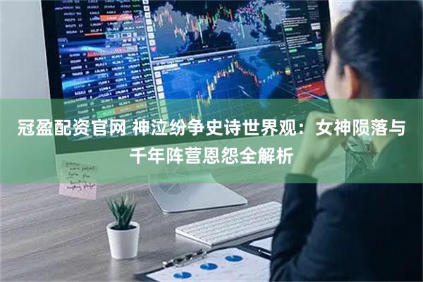 冠盈配资官网 神泣纷争史诗世界观：女神陨落与千年阵营恩怨全解析