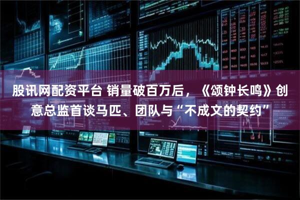 股讯网配资平台 销量破百万后，《颂钟长鸣》创意总监首谈马匹、团队与“不成文的契约”