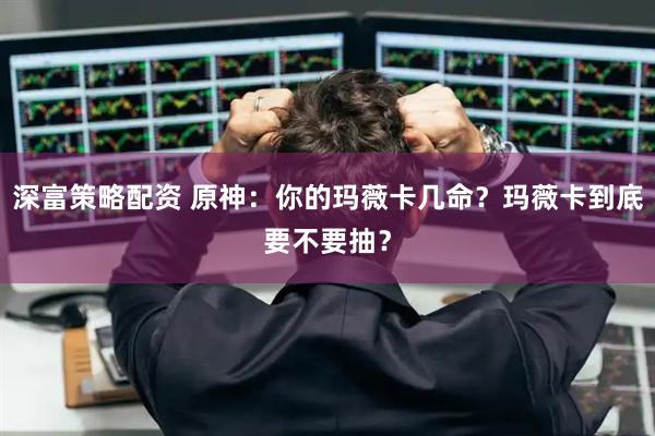 深富策略配资 原神：你的玛薇卡几命？玛薇卡到底要不要抽？