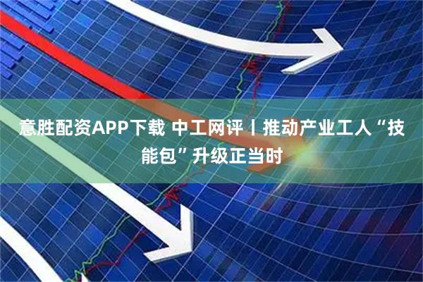 意胜配资APP下载 中工网评丨推动产业工人“技能包”升级正当时